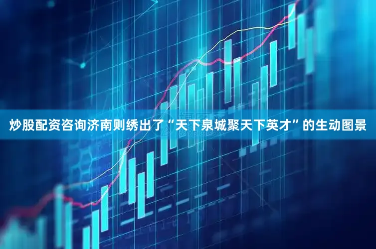 炒股配资咨询济南则绣出了“天下泉城聚天下英才”的生动图景