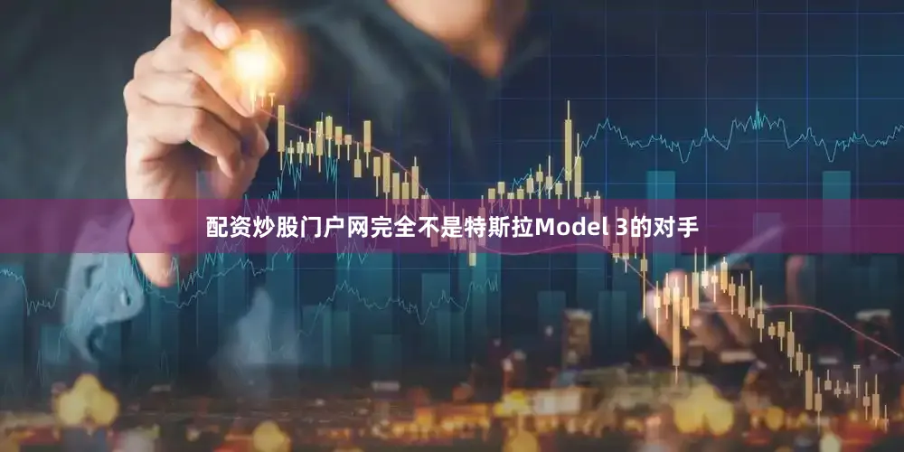 配资炒股门户网完全不是特斯拉Model 3的对手
