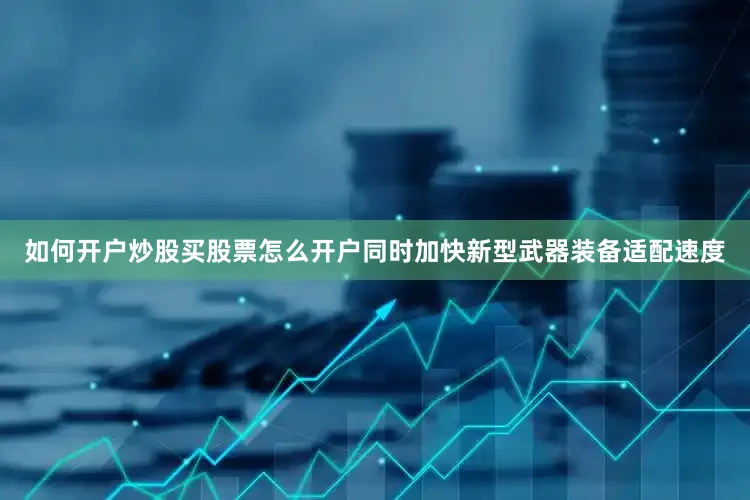 如何开户炒股买股票怎么开户同时加快新型武器装备适配速度