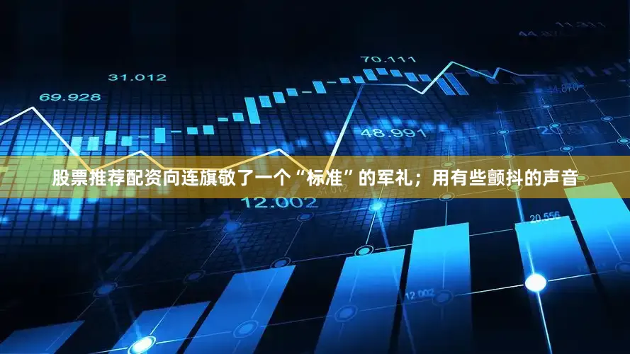 股票推荐配资向连旗敬了一个“标准”的军礼；用有些颤抖的声音