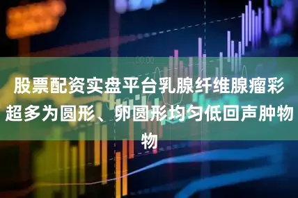 股票配资实盘平台乳腺纤维腺瘤彩超多为圆形、卵圆形均匀低回声肿物
