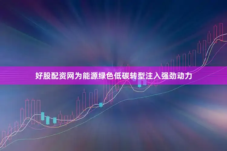 好股配资网为能源绿色低碳转型注入强劲动力