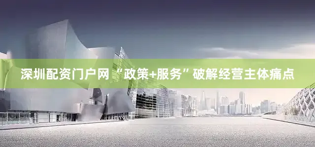 深圳配资门户网 “政策+服务”破解经营主体痛点