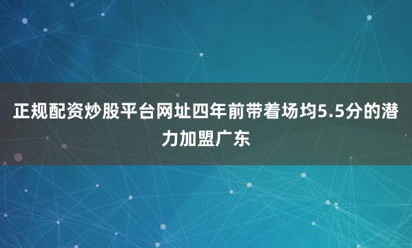 正规配资炒股平台网址四年前带着场均5.5分的潜力加盟广东