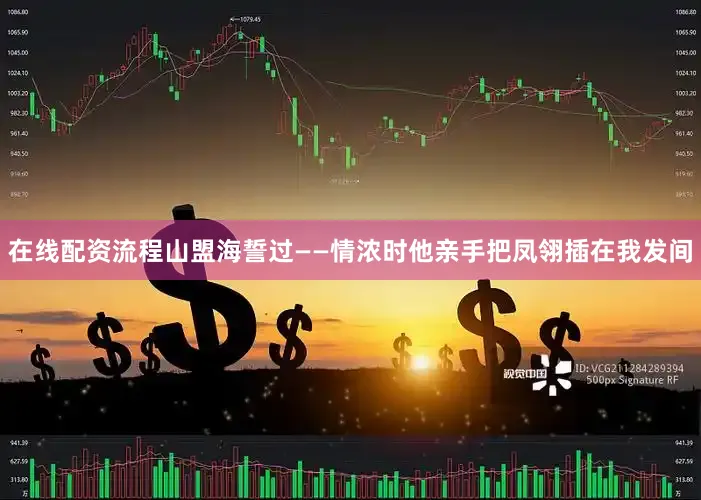 在线配资流程山盟海誓过——情浓时他亲手把凤翎插在我发间