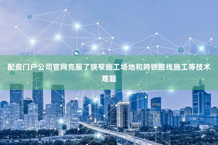 配资门户公司官网克服了狭窄施工场地和跨铁路线施工等技术难题