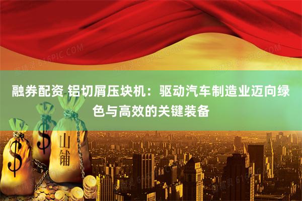 融券配资 铝切屑压块机：驱动汽车制造业迈向绿色与高效的关键装备