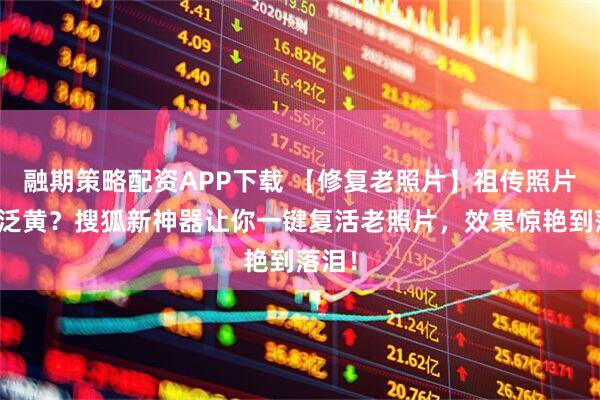融期策略配资APP下载 【修复老照片】祖传照片褪色泛黄？搜狐新神器让你一键复活老照片，效果惊艳到落泪！