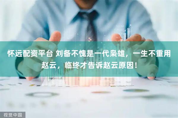 怀远配资平台 刘备不愧是一代枭雄，一生不重用赵云，临终才告诉赵云原因！