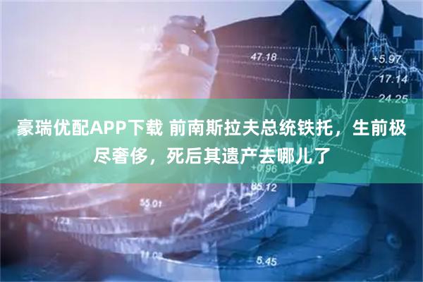 豪瑞优配APP下载 前南斯拉夫总统铁托，生前极尽奢侈，死后其遗产去哪儿了