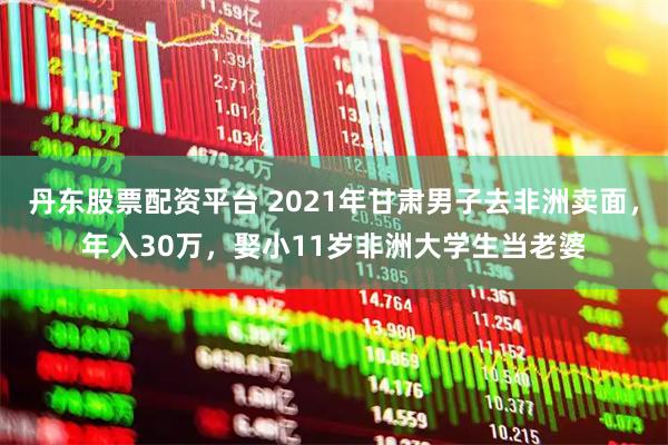 丹东股票配资平台 2021年甘肃男子去非洲卖面，年入30万，娶小11岁非洲大学生当老婆