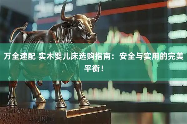 万全速配 实木婴儿床选购指南：安全与实用的完美平衡！
