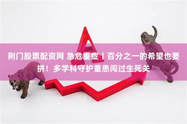 荆门股票配资网 急危重症丨百分之一的希望也要拼！多学科守护重患闯过生死关