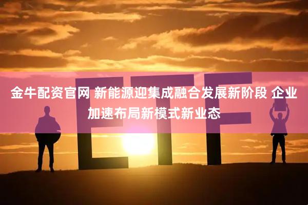 金牛配资官网 新能源迎集成融合发展新阶段 企业加速布局新模式新业态