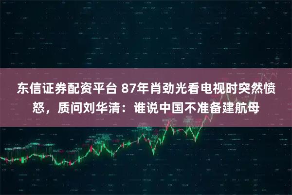东信证券配资平台 87年肖劲光看电视时突然愤怒，质问刘华清：谁说中国不准备建航母