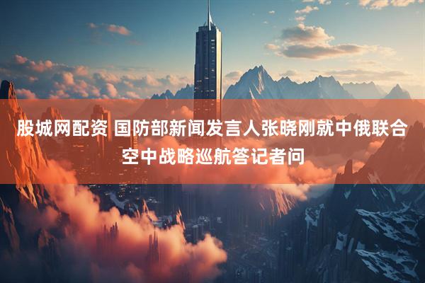 股城网配资 国防部新闻发言人张晓刚就中俄联合空中战略巡航答记者问