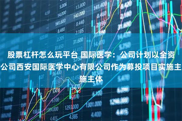 股票杠杆怎么玩平台 国际医学：公司计划以全资子公司西安国际医学中心有限公司作为募投项目实施主体