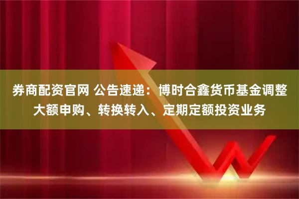 券商配资官网 公告速递：博时合鑫货币基金调整大额申购、转换转入、定期定额投资业务