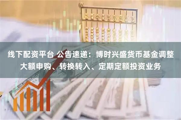 线下配资平台 公告速递：博时兴盛货币基金调整大额申购、转换转入、定期定额投资业务