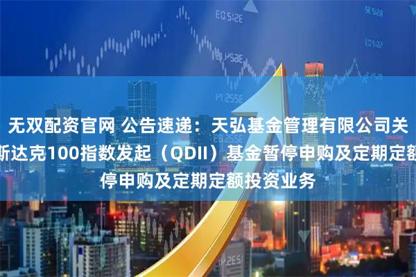 无双配资官网 公告速递：天弘基金管理有限公司关于天弘纳斯达克100指数发起（QDII）基金暂停申购及定期定额投资业务