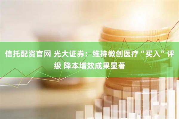 信托配资官网 光大证券：维持微创医疗“买入”评级 降本增效成果显著