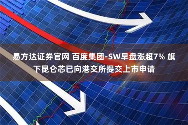 易方达证券官网 百度集团-SW早盘涨超7% 旗下昆仑芯已向港交所提交上市申请