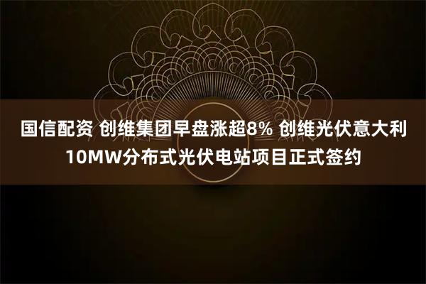 国信配资 创维集团早盘涨超8% 创维光伏意大利10MW分布式光伏电站项目正式签约
