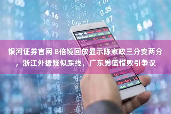 银河证券官网 8倍镜回放显示陈家政三分变两分，浙江外援疑似踩线，广东男篮惜败引争议