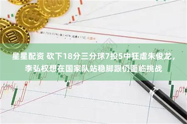 星星配资 砍下18分三分球7投5中狂虐朱俊龙，李弘权想在国家队站稳脚跟仍面临挑战
