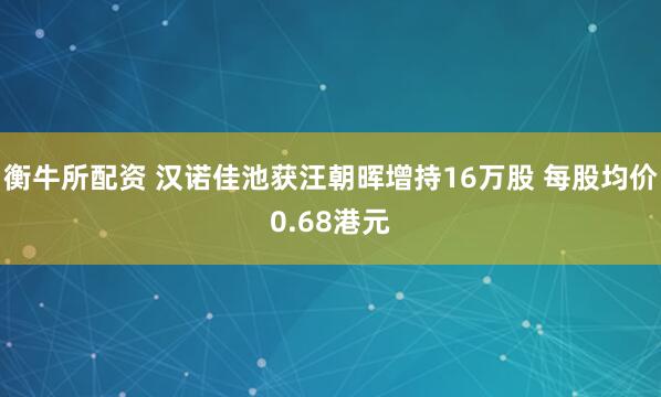 衡牛所配资 汉诺佳池获汪朝晖增持16万股 每股均价0.68港元