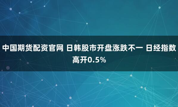 中国期货配资官网 日韩股市开盘涨跌不一 日经指数高开0.5%