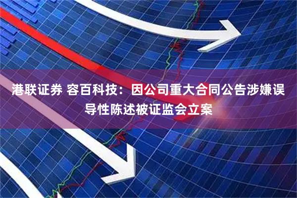 港联证券 容百科技：因公司重大合同公告涉嫌误导性陈述被证监会立案