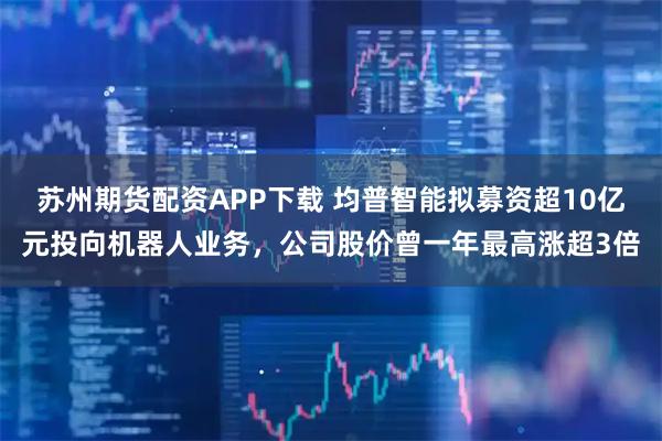 苏州期货配资APP下载 均普智能拟募资超10亿元投向机器人业务，公司股价曾一年最高涨超3倍