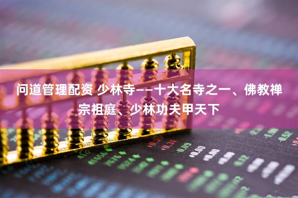 问道管理配资 少林寺——十大名寺之一、佛教禅宗祖庭、少林功夫甲天下