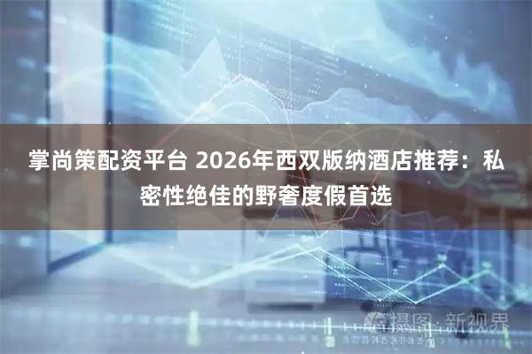 掌尚策配资平台 2026年西双版纳酒店推荐：私密性绝佳的野奢度假首选