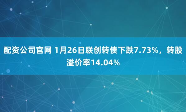 配资公司官网 1月26日联创转债下跌7.73%，转股溢价率14.04%