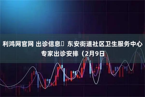 利鸿网官网 出诊信息▷东安街道社区卫生服务中心专家出诊安排（2月9日