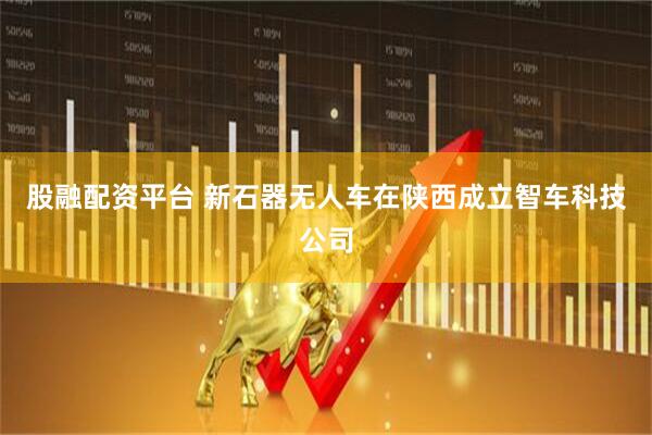 股融配资平台 新石器无人车在陕西成立智车科技公司